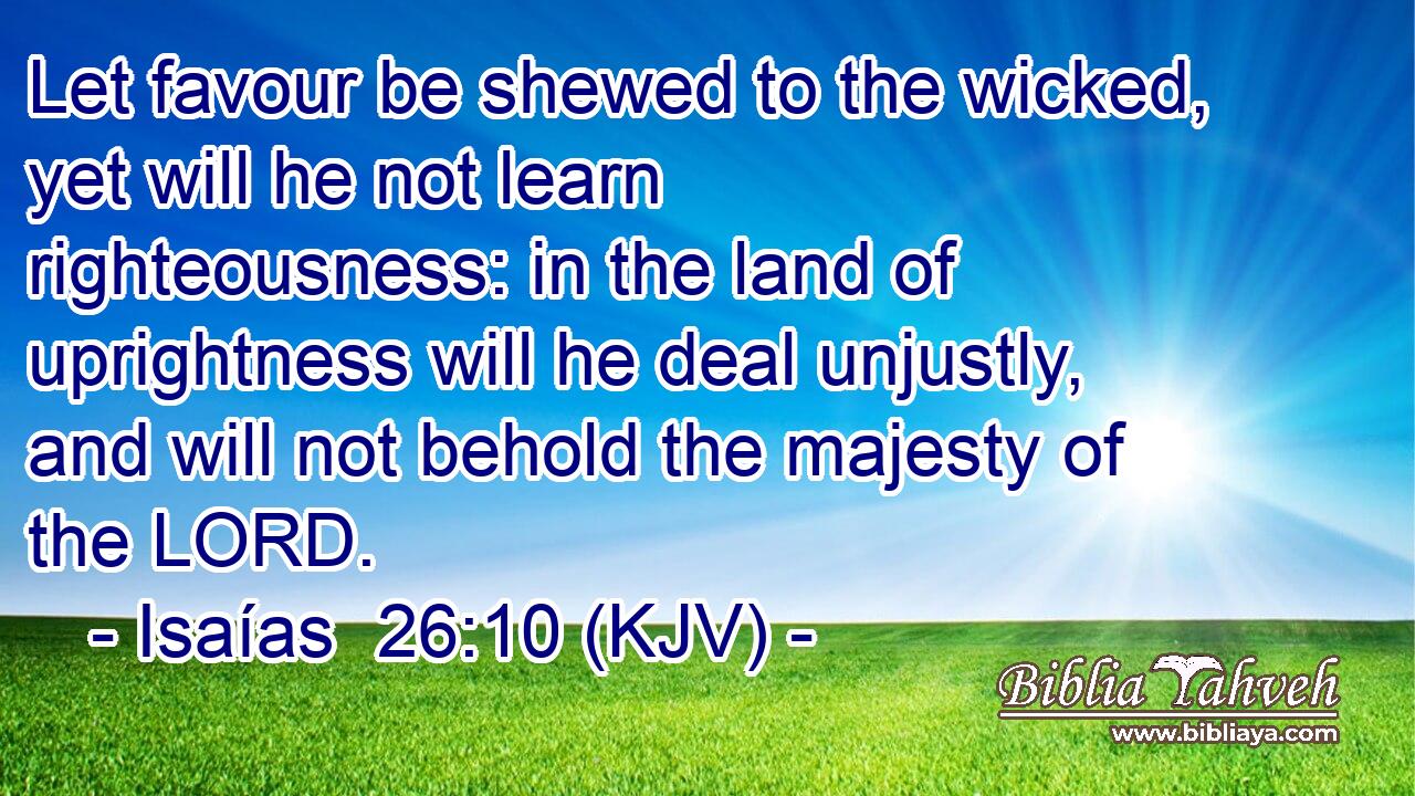 Let favour be shewed to the wicked, yet will he not learn righteousness: in the land of uprightness will he deal unjustly, and will not behold the majesty of the LORD.