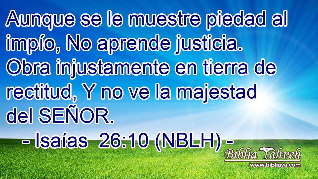 Aunque se le muestre piedad al impío, No aprende justicia. Obra injustamente en tierra de rectitud, Y no ve la majestad del SEÑOR. 