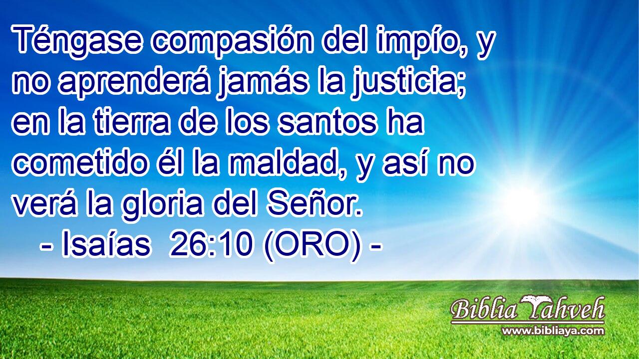  Téngase compasión del impío, y no aprenderá jamás la justicia; en la tierra de los santos ha cometido él la maldad, y así no verá la gloria del Señor. 