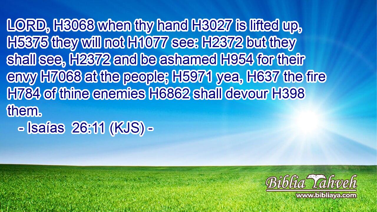 LORD, H3068 when thy hand H3027 is lifted up, H5375 they will not H1077 see: H2372 but they shall see, H2372 and be ashamed H954 for their envy H7068 at the people; H5971 yea, H637 the fire H784 of thine enemies H6862 shall devour H398 them.