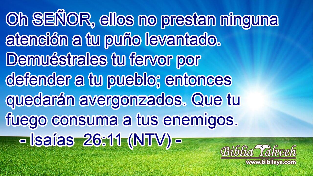 Oh SEÑOR, ellos no prestan ninguna atención a tu puño levantado. Demuéstrales tu fervor por defender a tu pueblo; entonces quedarán avergonzados. Que tu fuego consuma a tus enemigos.