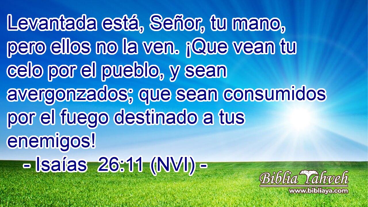  Levantada está, Señor, tu mano, pero ellos no la ven. ¡Que vean tu celo por el pueblo, y sean avergonzados; que sean consumidos por el fuego destinado a tus enemigos! 