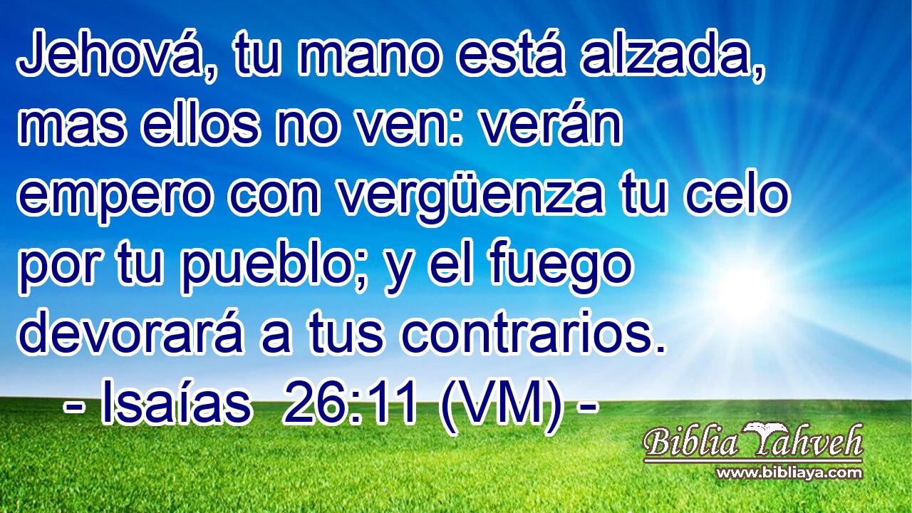  Jehová, tu mano está alzada, mas ellos no ven: verán empero con vergüenza tu celo por tu pueblo; y el fuego devorará a tus contrarios. 