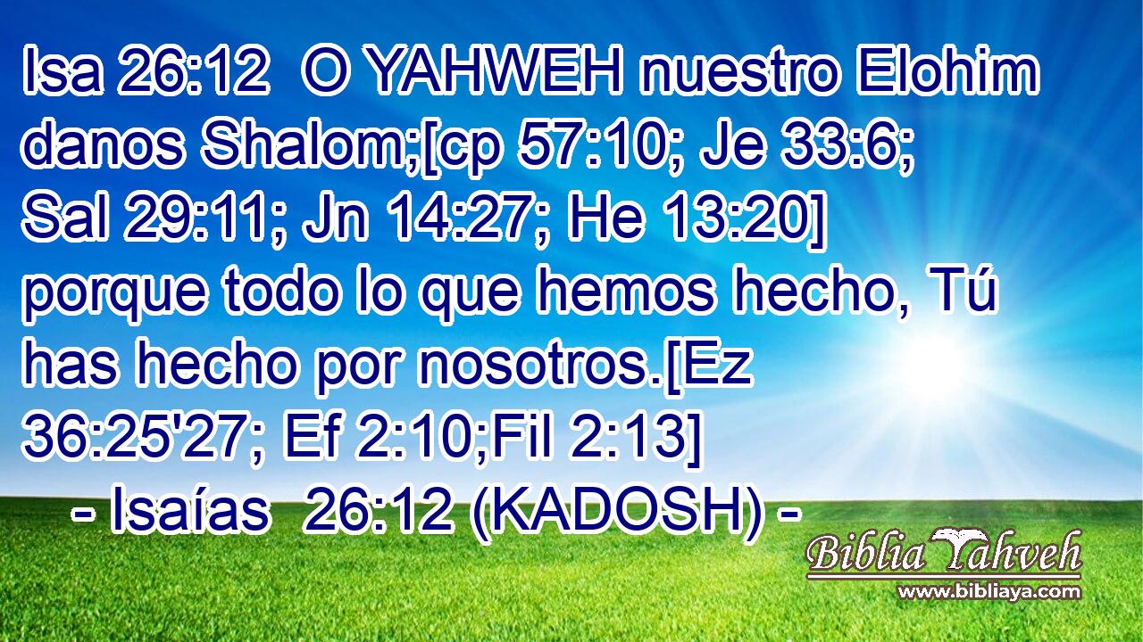  O YAHWEH nuestro Elohim danos Shalom;[cp 57:10; Je 33:6; Sal 29:11; Jn 14:27; He 13:20] porque todo lo que hemos hecho, Tú has hecho por nosotros.[Ez 36:25'27; Ef 2:10;Fil 2:13] 