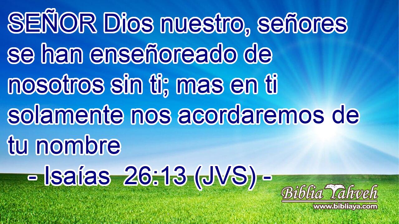 SEÑOR Dios nuestro, señores se han enseñoreado de nosotros sin ti; mas en ti solamente nos acordaremos de tu nombre