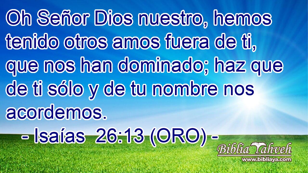  Oh Señor Dios nuestro, hemos tenido otros amos fuera de ti, que nos han dominado; haz que de ti sólo y de tu nombre nos acordemos. 