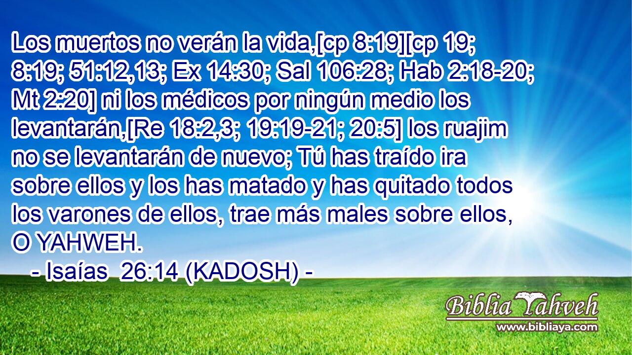  Los muertos no verán la vida,[cp 8:19][cp 19; 8:19; 51:12,13; Ex 14:30; Sal 106:28; Hab 2:18-20; Mt 2:20] ni los médicos por ningún medio los levantarán,[Re 18:2,3; 19:19-21; 20:5] los ruajim no se levantarán de nuevo; Tú has traído ira sobre ellos y los has matado y has quitado todos los varones de ellos, trae más males sobre ellos, O YAHWEH. 