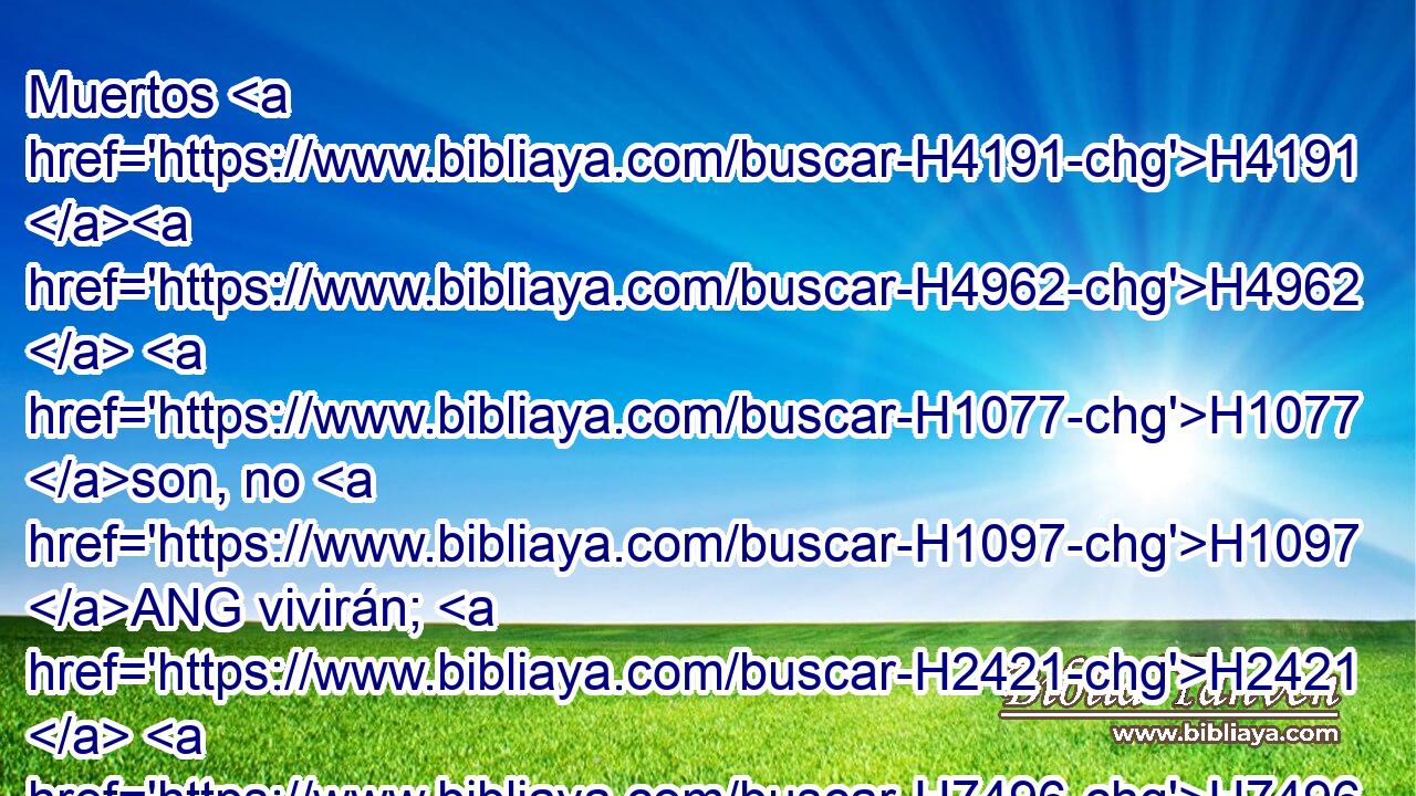 Muertos H4191 H4962  H1077 son, no H1097 ANG vivirán; H2421  H7496 H1077 H6965 H3651 han fallecido, no H1097 ANG resucitarán; porque los castigaste, H6485  y destruiste H8045  y deshiciste H6 VpAmSM2 todo H3605  su recuerdo. H2143  