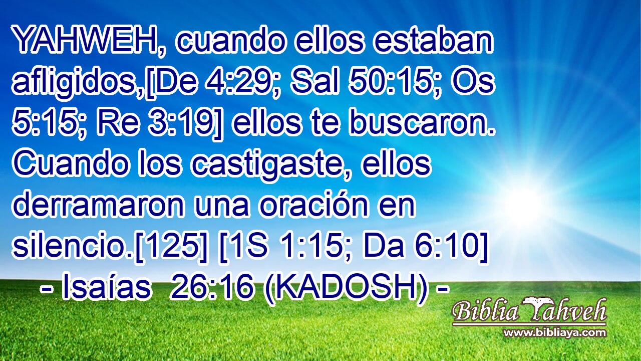  YAHWEH, cuando ellos estaban afligidos,[De 4:29; Sal 50:15; Os 5:15; Re 3:19] ellos te buscaron. Cuando los castigaste, ellos derramaron una oración en silencio.[125] [1S 1:15; Da 6:10] 