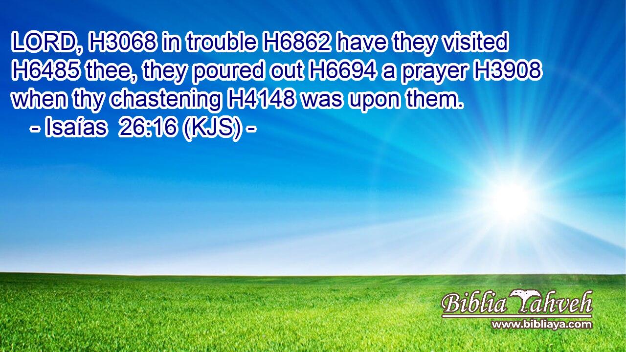 LORD, H3068 in trouble H6862 have they visited H6485 thee, they poured out H6694 a prayer H3908 when thy chastening H4148 was upon them.