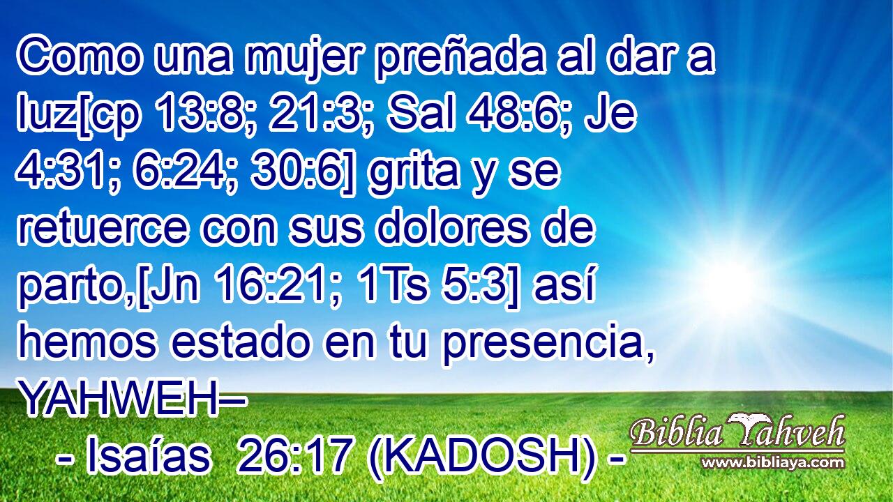  Como una mujer preñada al dar a luz[cp 13:8; 21:3; Sal 48:6; Je 4:31; 6:24; 30:6] grita y se retuerce con sus dolores de parto,[Jn 16:21; 1Ts 5:3] así hemos estado en tu presencia, YAHWEH– 
