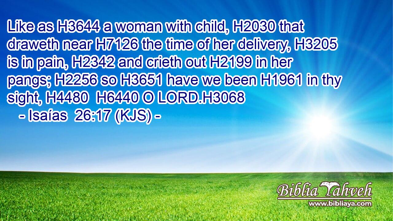 Like as H3644 a woman with child, H2030 that draweth near H7126 the time of her delivery, H3205 is in pain, H2342 and crieth out H2199 in her pangs; H2256 so H3651 have we been H1961 in thy sight, H4480  H6440 O LORD.H3068
