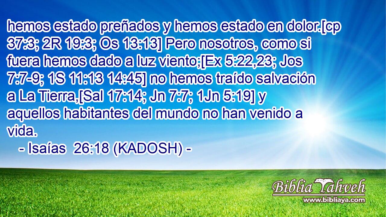 hemos estado preñados y hemos estado en dolor.[cp 37:3; 2R 19:3; Os 13:13] Pero nosotros, como si fuera hemos dado a luz viento;[Ex 5:22,23; Jos 7:7-9; 1S 11:13 14:45] no hemos traído salvación a La Tierra,[Sal 17:14; Jn 7:7; 1Jn 5:19] y aquellos habitantes del mundo no han venido a vida. 