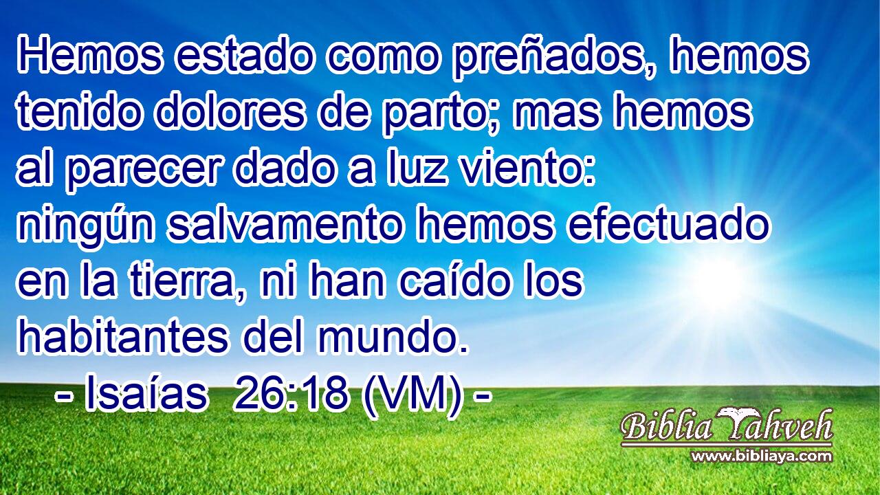  Hemos estado como preñados, hemos tenido dolores de parto; mas hemos al parecer dado a luz viento: ningún salvamento hemos efectuado en la tierra, ni han caído los habitantes del mundo. 