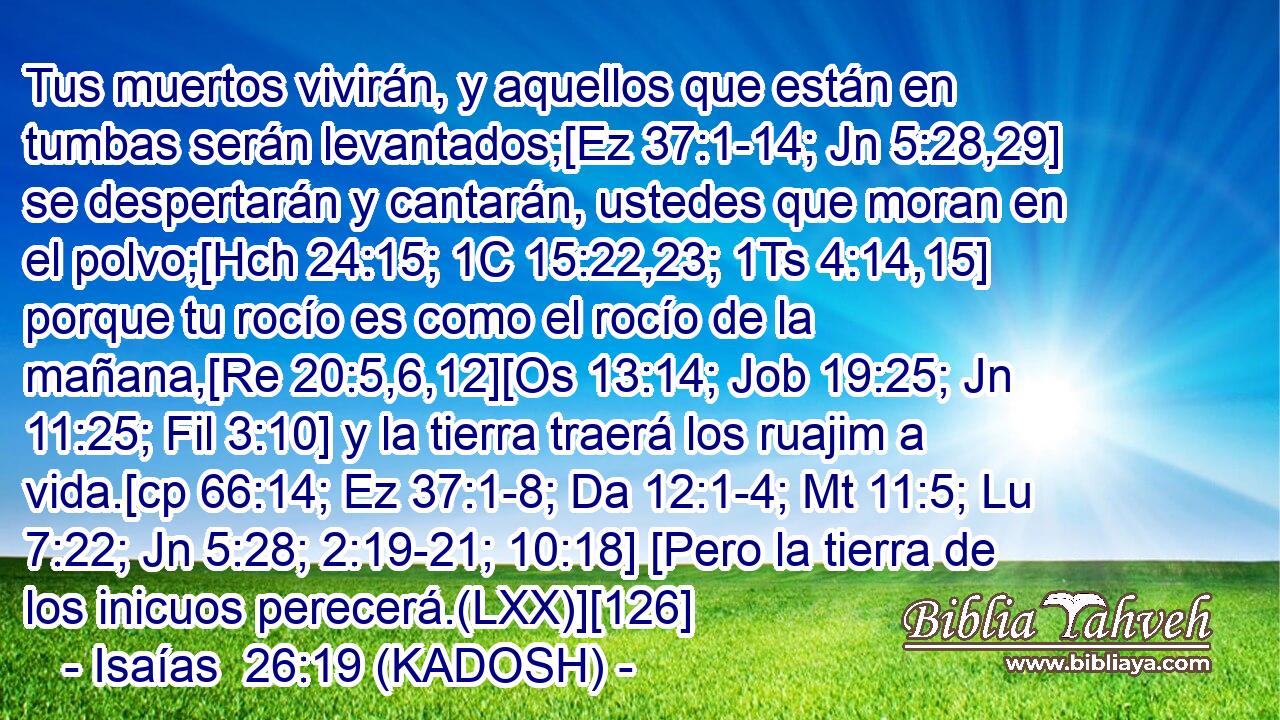  Tus muertos vivirán, y aquellos que están en tumbas serán levantados;[Ez 37:1-14; Jn 5:28,29] se despertarán y cantarán, ustedes que moran en el polvo;[Hch 24:15; 1C 15:22,23; 1Ts 4:14,15] porque tu rocío es como el rocío de la mañana,[Re 20:5,6,12][Os 13:14; Job 19:25; Jn 11:25; Fil 3:10] y la tierra traerá los ruajim a vida.[cp 66:14; Ez 37:1-8; Da 12:1-4; Mt 11:5; Lu 7:22; Jn 5:28; 2:19-21; 10:18] [Pero la tierra de los inicuos perecerá.(LXX)][126] 