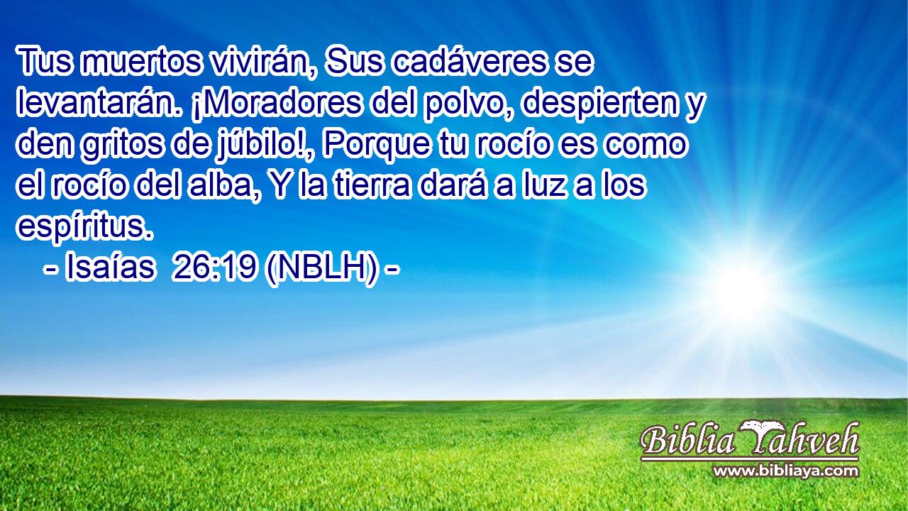  Tus muertos vivirán, Sus cadáveres se levantarán. ¡Moradores del polvo, despierten y den gritos de júbilo!, Porque tu rocío es como el rocío del alba, Y la tierra dará a luz a los espíritus. 