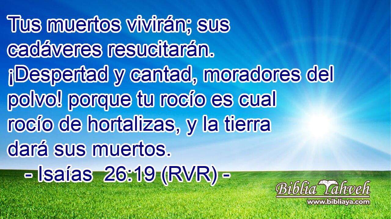 Tus muertos vivirán; sus cadáveres resucitarán. ¡Despertad y cantad, moradores del polvo! porque tu rocío es cual rocío de hortalizas, y la tierra dará sus muertos.