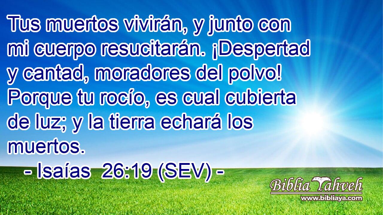 Tus muertos vivirán, y junto con mi cuerpo resucitarán. ¡Despertad y cantad, moradores del polvo! Porque tu rocío, es cual cubierta de luz; y la tierra echará los muertos.