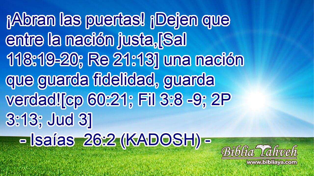  ¡Abran las puertas! ¡Dejen que entre la nación justa,[Sal 118:19-20; Re 21:13] una nación que guarda fidelidad, guarda verdad![cp 60:21; Fil 3:8 -9; 2P 3:13; Jud 3] 