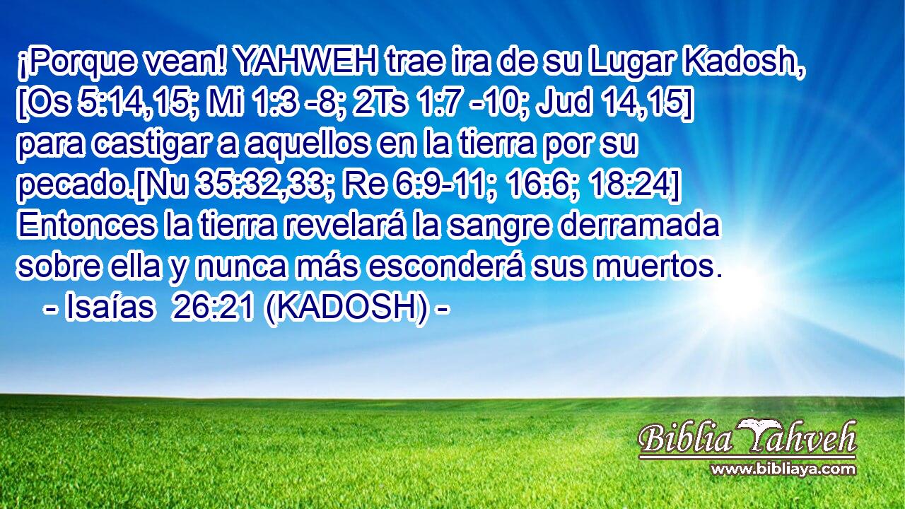  ¡Porque vean! YAHWEH trae ira de su Lugar Kadosh, [Os 5:14,15; Mi 1:3 -8; 2Ts 1:7 -10; Jud 14,15] para castigar a aquellos en la tierra por su pecado.[Nu 35:32,33; Re 6:9-11; 16:6; 18:24] Entonces la tierra revelará la sangre derramada sobre ella y nunca más esconderá sus muertos. 