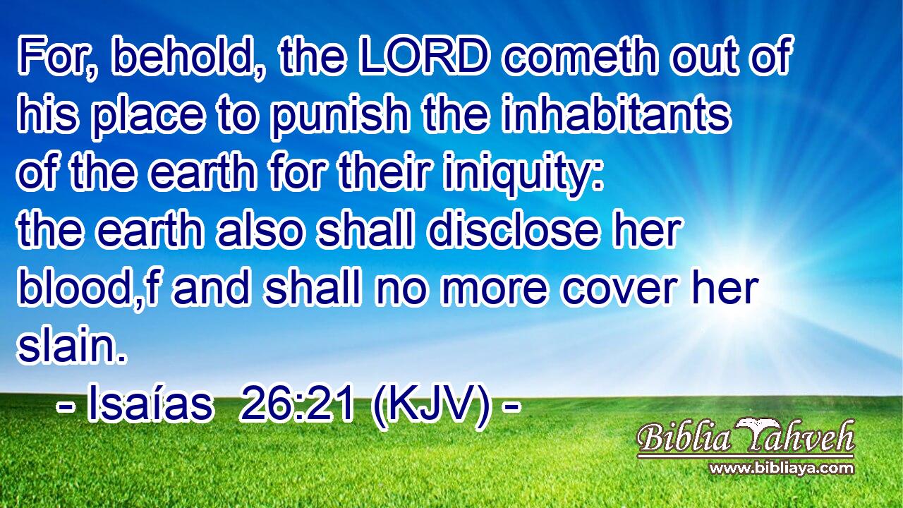 For, behold, the LORD cometh out of his place to punish the inhabitants of the earth for their iniquity: the earth also shall disclose her blood,f and shall no more cover her slain.