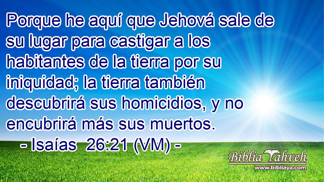  Porque he aquí que Jehová sale de su lugar para castigar a los habitantes de la tierra por su iniquidad; la tierra también descubrirá sus homicidios, y no encubrirá más sus muertos. 