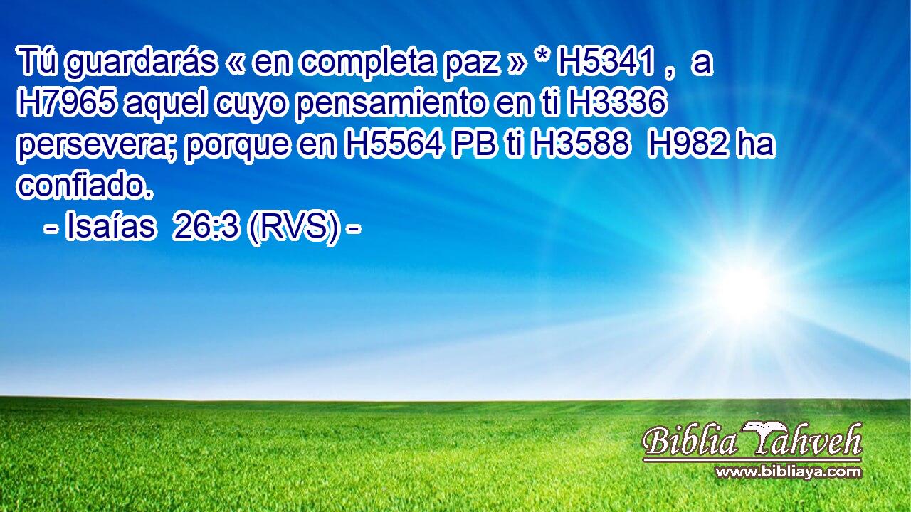 Tú guardarás « en completa paz » * H5341 ,  a H7965 aquel cuyo pensamiento en ti H3336 persevera; porque en H5564 PB ti H3588  H982 ha confiado. 