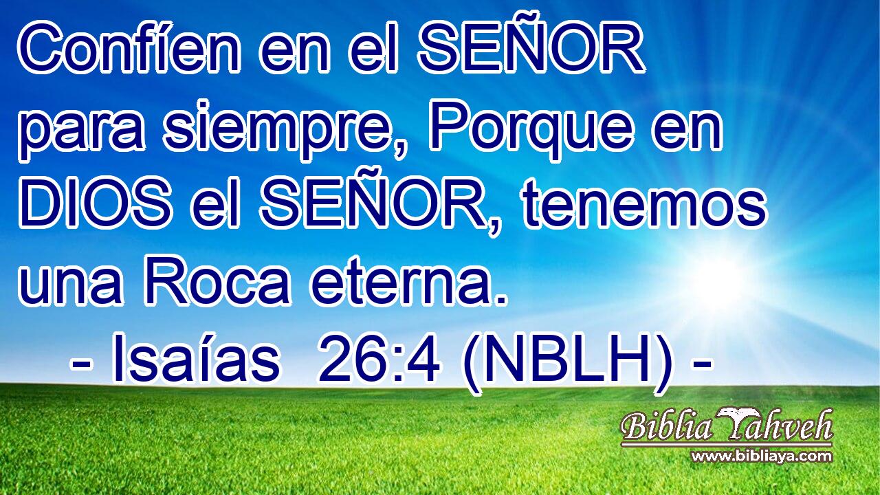  Confíen en el SEÑOR para siempre, Porque en DIOS el SEÑOR, tenemos una Roca eterna. 