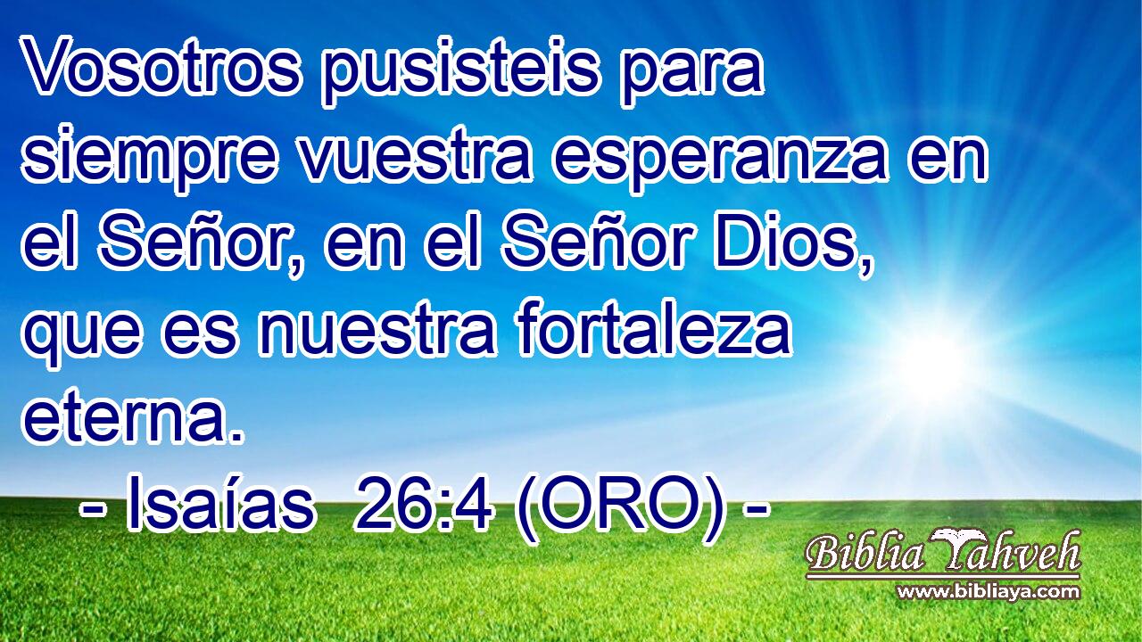  Vosotros pusisteis para siempre vuestra esperanza en el Señor, en el Señor Dios, que es nuestra fortaleza eterna. 