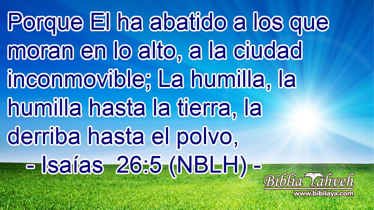  Porque El ha abatido a los que moran en lo alto, a la ciudad inconmovible; La humilla, la humilla hasta la tierra, la derriba hasta el polvo, 