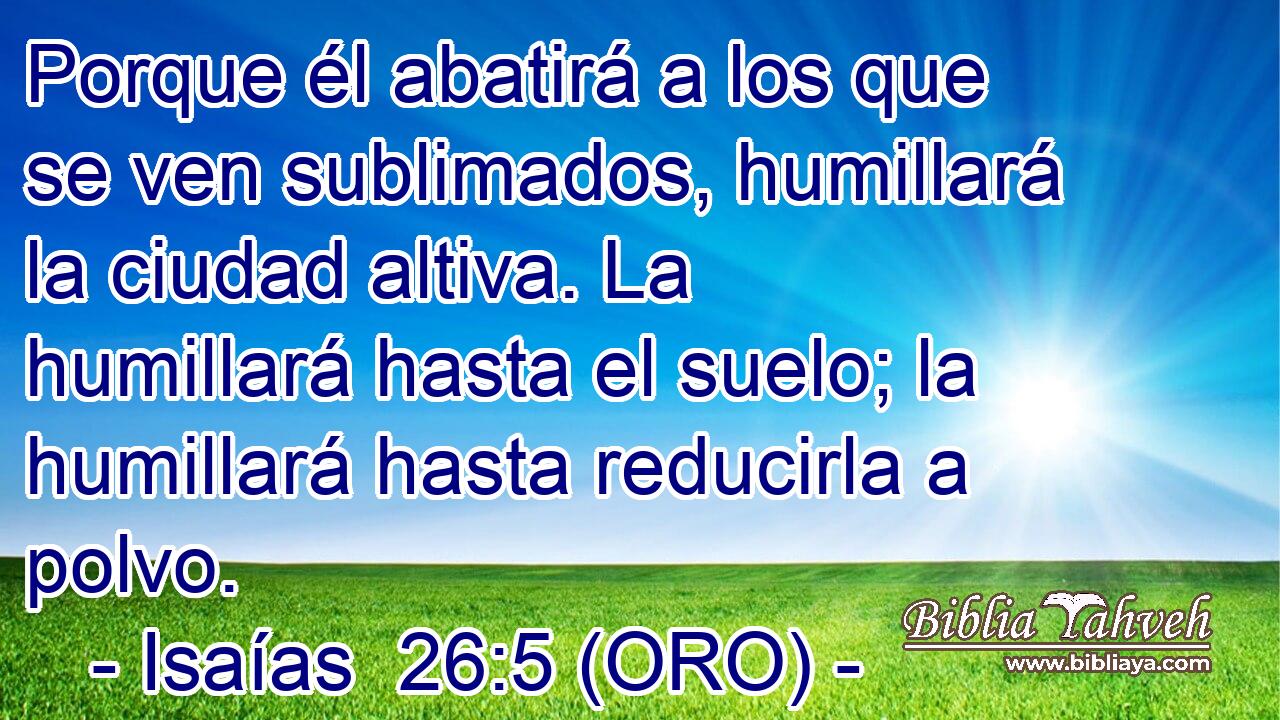  Porque él abatirá a los que se ven sublimados, humillará la ciudad altiva. La humillará hasta el suelo; la humillará hasta reducirla a polvo. 