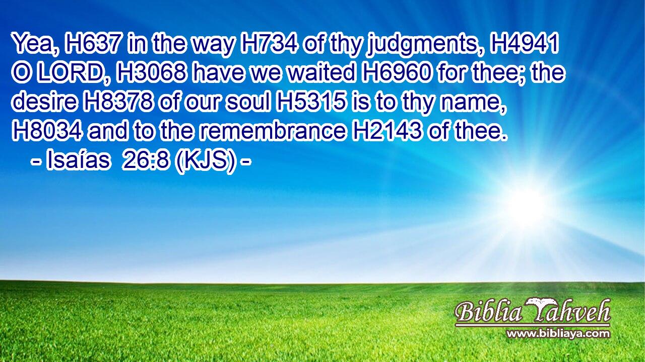 Yea, H637 in the way H734 of thy judgments, H4941 O LORD, H3068 have we waited H6960 for thee; the desire H8378 of our soul H5315 is to thy name, H8034 and to the remembrance H2143 of thee.