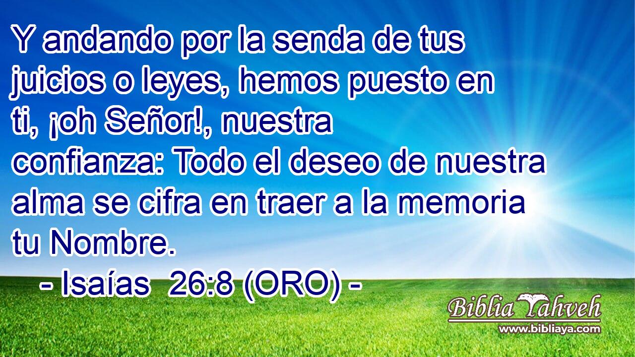 Y andando por la senda de tus juicios o leyes, hemos puesto en ti, ¡oh Señor!, nuestra confianza: Todo el deseo de nuestra alma se cifra en traer a la memoria tu Nombre. 