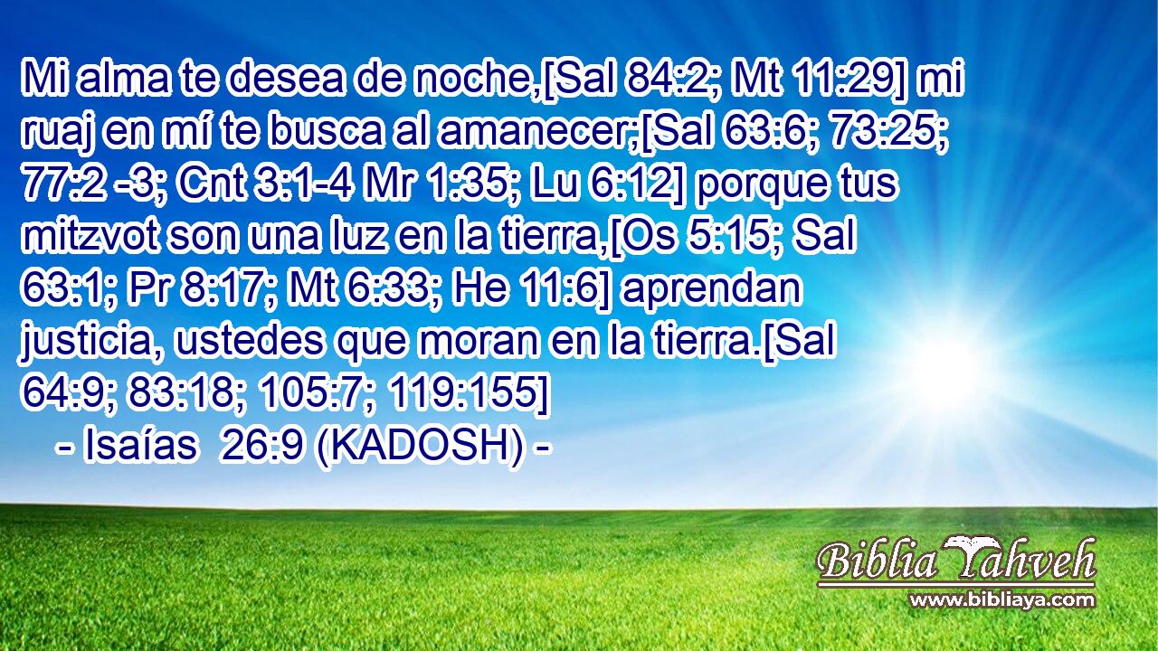  Mi alma te desea de noche,[Sal 84:2; Mt 11:29] mi ruaj en mí te busca al amanecer;[Sal 63:6; 73:25; 77:2 -3; Cnt 3:1-4 Mr 1:35; Lu 6:12] porque tus mitzvot son una luz en la tierra,[Os 5:15; Sal 63:1; Pr 8:17; Mt 6:33; He 11:6] aprendan justicia, ustedes que moran en la tierra.[Sal 64:9; 83:18; 105:7; 119:155] 