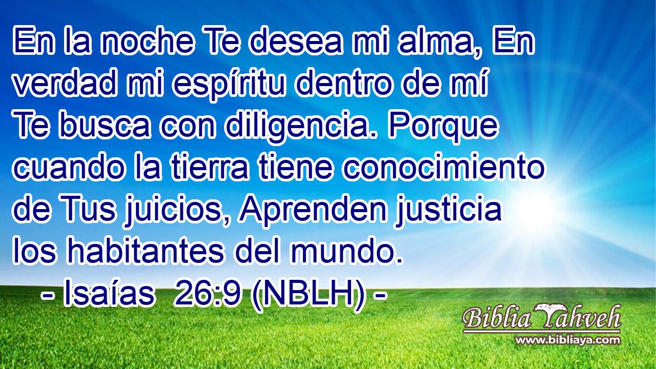  En la noche Te desea mi alma, En verdad mi espíritu dentro de mí Te busca con diligencia. Porque cuando la tierra tiene conocimiento de Tus juicios, Aprenden justicia los habitantes del mundo. 