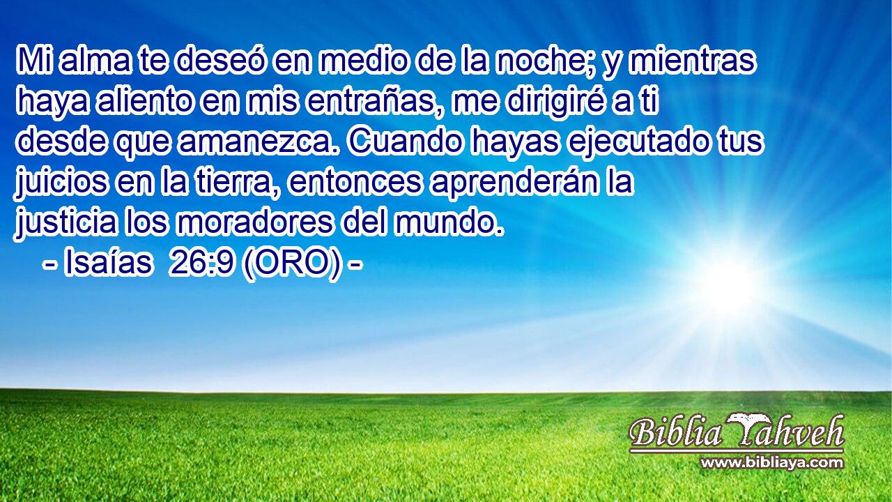  Mi alma te deseó en medio de la noche; y mientras haya aliento en mis entrañas, me dirigiré a ti desde que amanezca. Cuando hayas ejecutado tus juicios en la tierra, entonces aprenderán la justicia los moradores del mundo. 