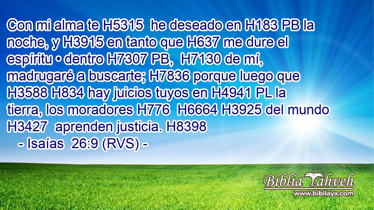 Con mi alma te H5315  he deseado en H183 PB la noche, y H3915 en tanto que H637 me dure el espíritu • dentro H7307 PB,  H7130 de mí, madrugaré a buscarte; H7836 porque luego que H3588 H834 hay juicios tuyos en H4941 PL la tierra, los moradores H776  H6664 H3925 del mundo H3427  aprenden justicia. H8398  