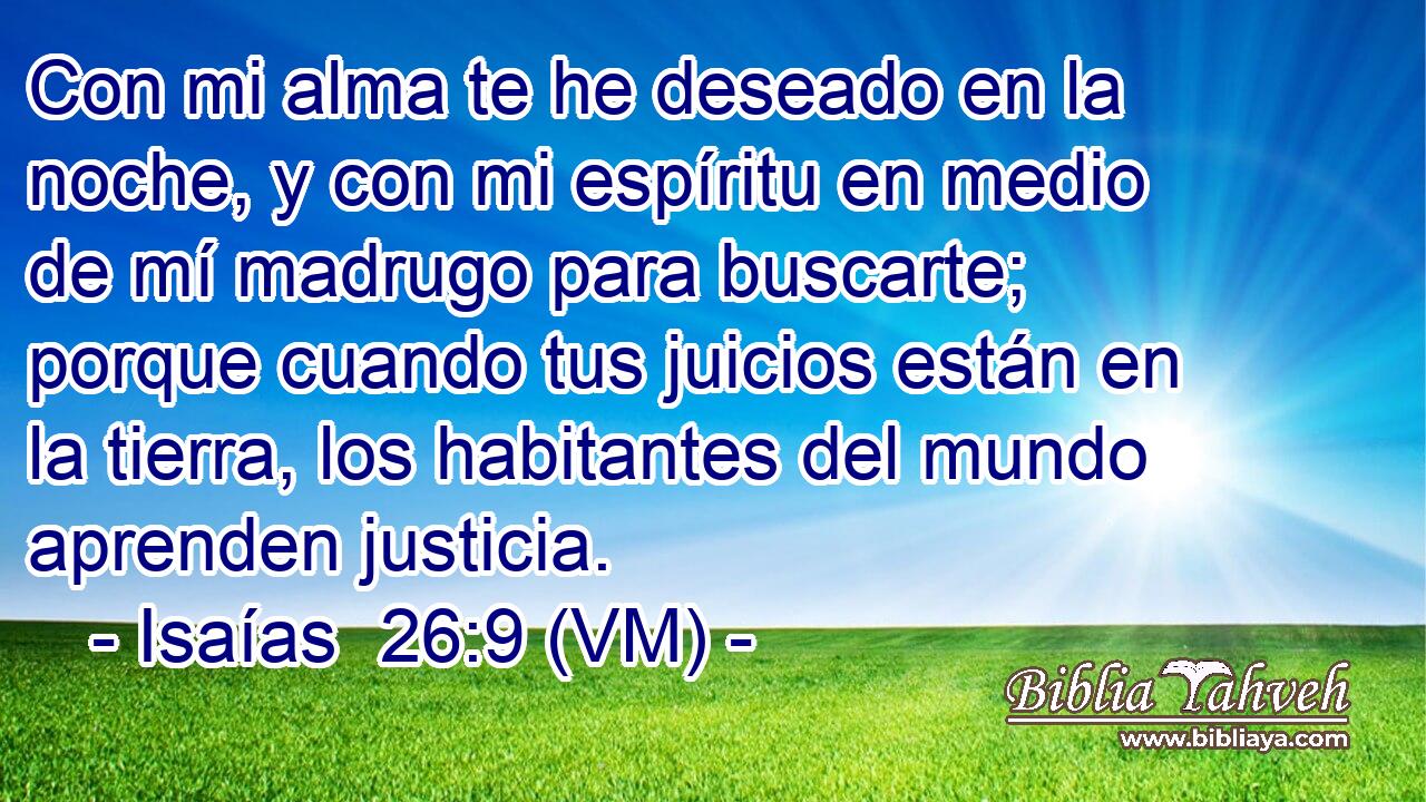  Con mi alma te he deseado en la noche, y con mi espíritu en medio de mí madrugo para buscarte; porque cuando tus juicios están en la tierra, los habitantes del mundo aprenden justicia. 