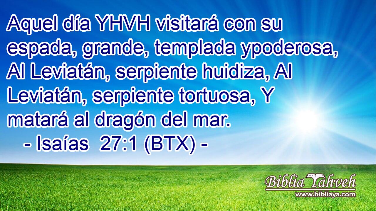 Aquel día YHVH visitará con su espada, grande, templada ypoderosa, Al Leviatán, serpiente huidiza, Al Leviatán, serpiente tortuosa, Y matará al dragón del mar.