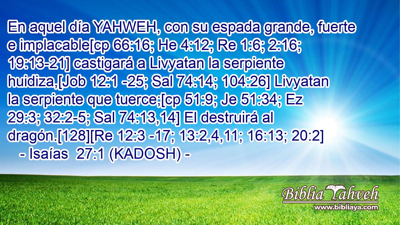 En aquel día YAHWEH, con su espada grande, fuerte e implacable[cp 66:16; He 4:12; Re 1:6; 2:16; 19:13-21] castigará a Livyatan la serpiente huidiza,[Job 12:1 -25; Sal 74:14; 104:26] Livyatan la serpiente que tuerce;[cp 51:9; Je 51:34; Ez 29:3; 32:2-5; Sal 74:13,14] El destruirá al dragón.[128][Re 12:3 -17; 13:2,4,11; 16:13; 20:2] 