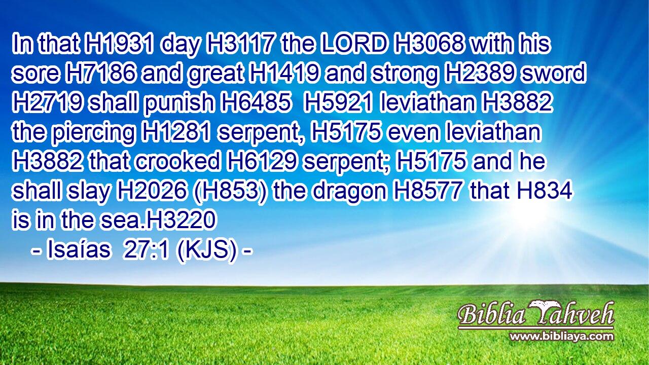 In that H1931 day H3117 the LORD H3068 with his sore H7186 and great H1419 and strong H2389 sword H2719 shall punish H6485  H5921 leviathan H3882 the piercing H1281 serpent, H5175 even leviathan H3882 that crooked H6129 serpent; H5175 and he shall slay H2026 (H853) the dragon H8577 that H834 is in the sea.H3220