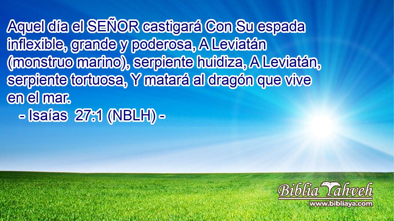  Aquel día el SEÑOR castigará Con Su espada inflexible, grande y poderosa, A Leviatán (monstruo marino), serpiente huidiza, A Leviatán, serpiente tortuosa, Y matará al dragón que vive en el mar. 