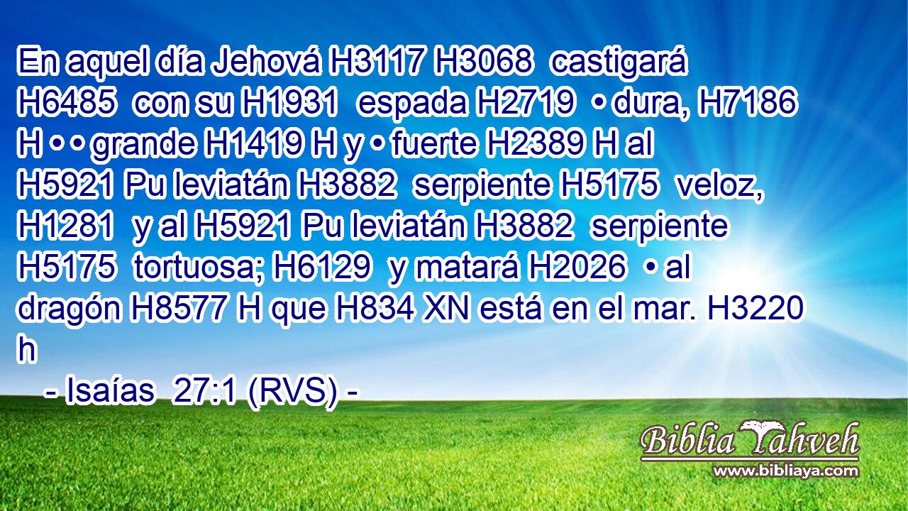 En aquel día Jehová H3117 H3068  castigará H6485  con su H1931  espada H2719  • dura, H7186 H • • grande H1419 H y • fuerte H2389 H al H5921 Pu leviatán H3882  serpiente H5175  veloz, H1281  y al H5921 Pu leviatán H3882  serpiente H5175  tortuosa; H6129  y matará H2026  • al dragón H8577 H que H834 XN está en el mar. H3220 h 
