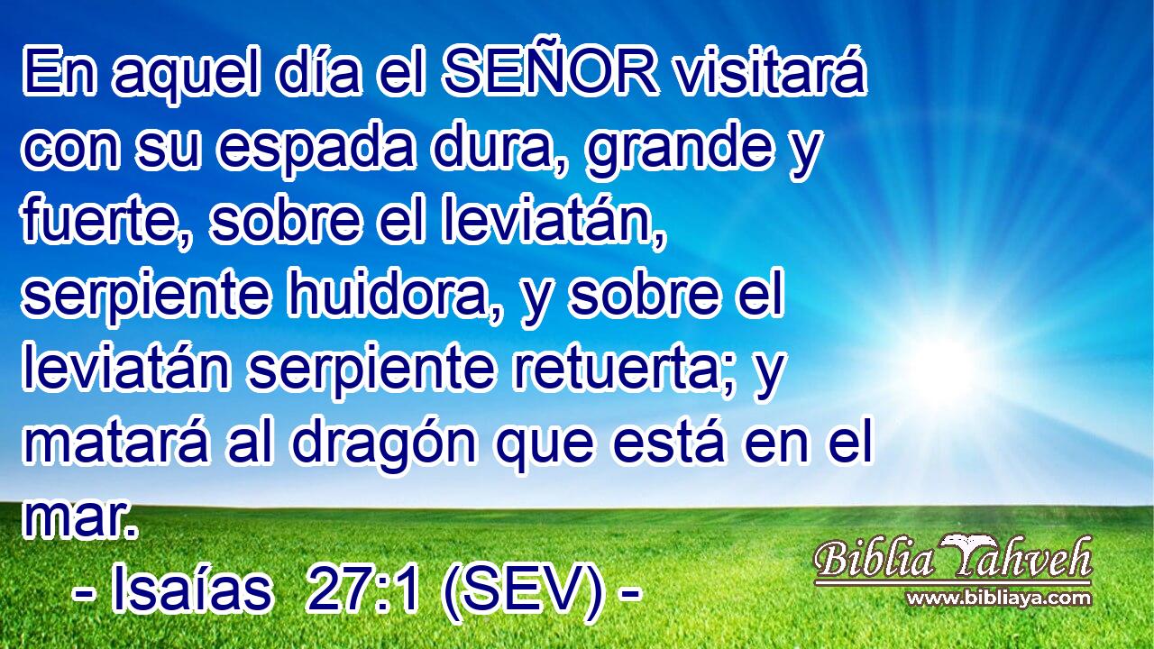 En aquel día el SEÑOR visitará con su espada dura, grande y fuerte, sobre el leviatán, serpiente huidora, y sobre el leviatán serpiente retuerta; y matará al dragón que está en el mar.