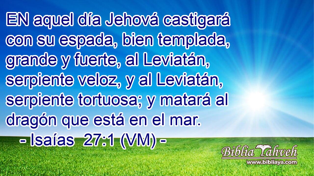  EN aquel día Jehová castigará con su espada, bien templada, grande y fuerte, al Leviatán, serpiente veloz, y al Leviatán, serpiente tortuosa; y matará al dragón que está en el mar. 