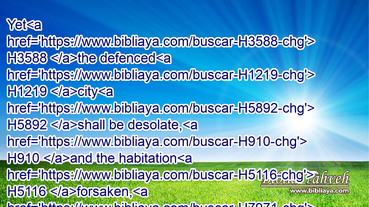 Yet H3588 the defenced H1219 city H5892 shall be desolate, H910 and the habitation H5116 forsaken, H7971 and left H5800 like a wilderness: H4057 there H8033 shall the calf H5695 feed, H7462 and there H8033 shall he lie down, H7257 and consume H3615 the branches H5585 thereof.