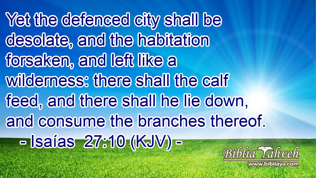 Yet the defenced city shall be desolate, and the habitation forsaken, and left like a wilderness: there shall the calf feed, and there shall he lie down, and consume the branches thereof.