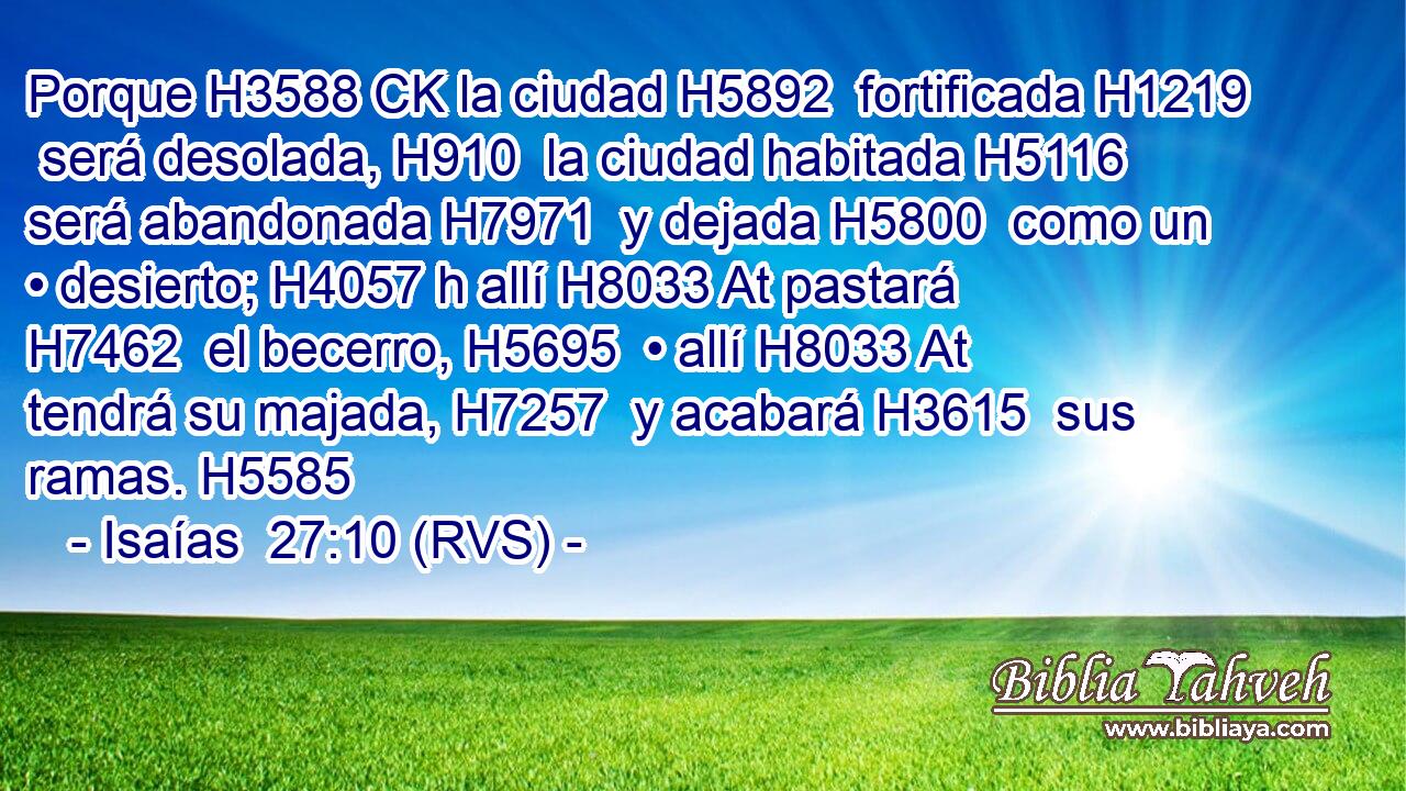 Porque H3588 CK la ciudad H5892  fortificada H1219  será desolada, H910  la ciudad habitada H5116  será abandonada H7971  y dejada H5800  como un • desierto; H4057 h allí H8033 At pastará H7462  el becerro, H5695  • allí H8033 At tendrá su majada, H7257  y acabará H3615  sus ramas. H5585  