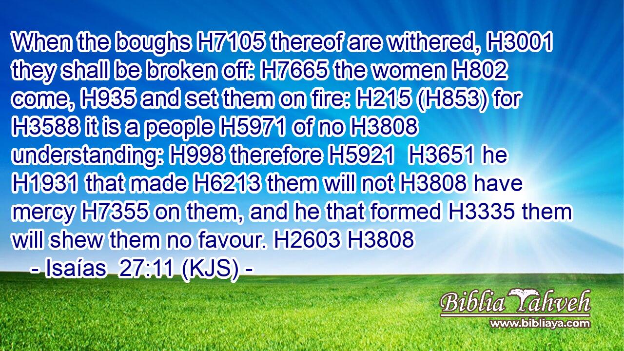 When the boughs H7105 thereof are withered, H3001 they shall be broken off: H7665 the women H802 come, H935 and set them on fire: H215 (H853) for H3588 it is a people H5971 of no H3808 understanding: H998 therefore H5921  H3651 he H1931 that made H6213 them will not H3808 have mercy H7355 on them, and he that formed H3335 them will shew them no favour. H2603 H3808