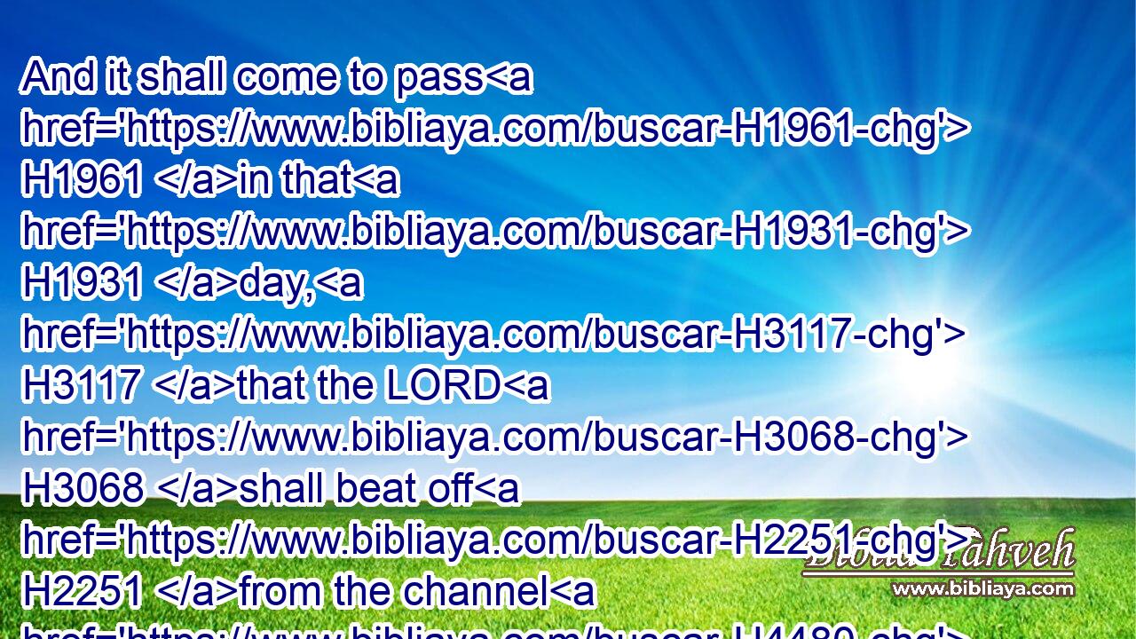 And it shall come to pass H1961 in that H1931 day, H3117 that the LORD H3068 shall beat off H2251 from the channel H4480  H7641 of the river H5104 unto H5704 the stream H5158 of Egypt, H4714 and ye H859 shall be gathered H3950 one H259 by one, H259 O ye children H1121 of Israel.H3478